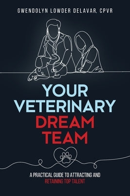 Your Veterinary Dream Team: A Practical Guide to Attracting and Retaining Top Talent by Delavar, Gwendolyn