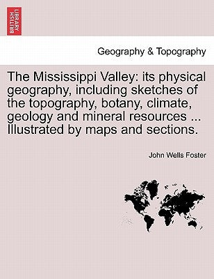 The Mississippi Valley: Its Physical Geography, Including Sketches of the Topography, Botany, Climate, Geology and Mineral Resources ... Illus by Foster, John Wells