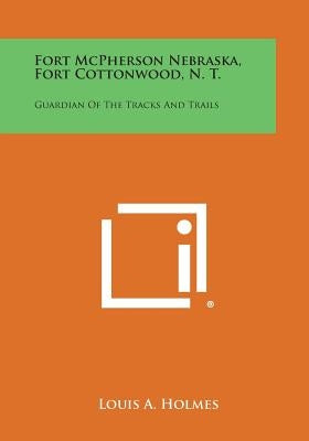 Fort McPherson Nebraska, Fort Cottonwood, N. T.: Guardian Of The Tracks And Trails by Holmes, Louis A.