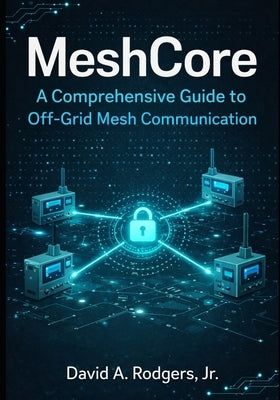 MeshCore: A Comprehensive Guide to Off-Grid Mesh Communication by Rodgers, David A., Jr.