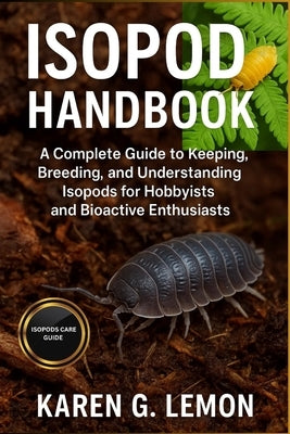 Isopod Handbook: A Complete Guide to Keeping, Breeding, and Understanding Isopods for Hobbyists and Bioactive Enthusiasts. by G. Lemon, Karen