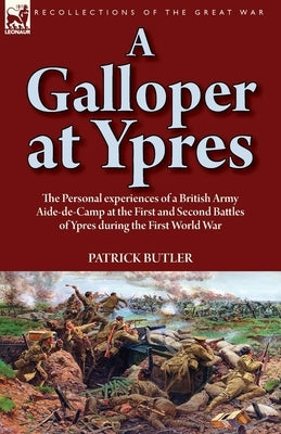 A Galloper at Ypres: the Personal experiences of a British Army Aide-de-Camp at the First and Second Battles of Ypres during the First Worl by Butler, Patrick