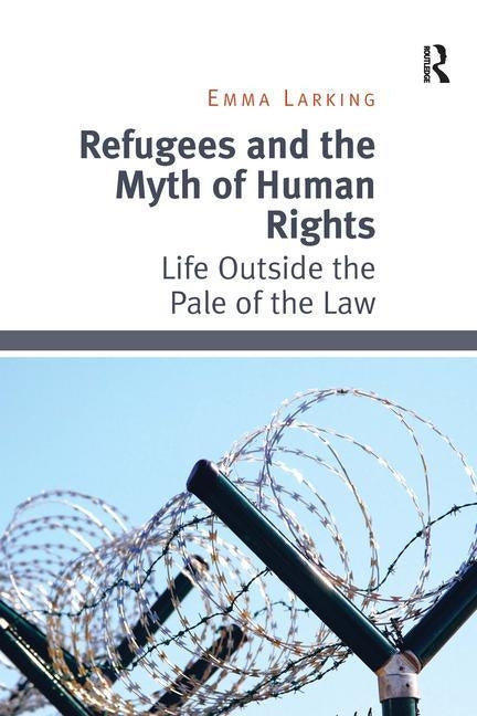 Refugees and the Myth of Human Rights: Life Outside the Pale of the Law by Larking, Emma