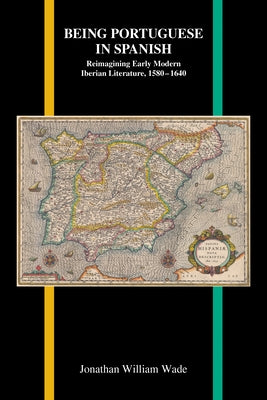 Being Portuguese in Spanish: Reimagining Early Modern Iberian Literature, 1580-1640 by Wade, Jonathan William