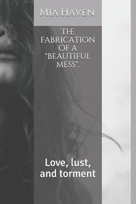 The Fabrication of a Beautiful Mess.: Love, Lust, and Torment by Haven, Mia