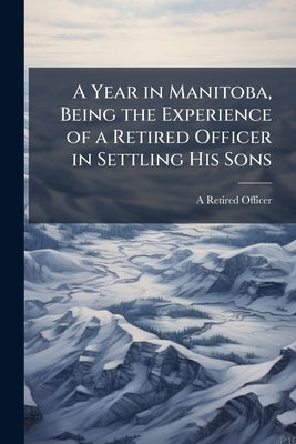 A Year in Manitoba, Being the Experience of a Retired Officer in Settling His Sons by Officer, A. Retired