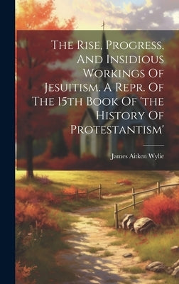 The Rise, Progress, And Insidious Workings Of Jesuitism. A Repr. Of The 15th Book Of 'the History Of Protestantism' by Wylie, James Aitken