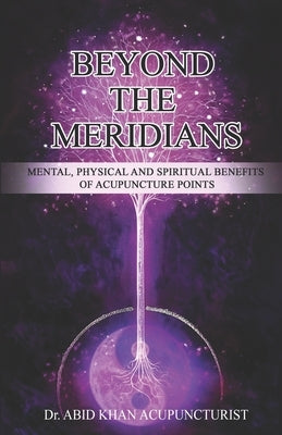 Beyond the Meridians: Mental, Physical and Spiritual Benefits of Acupuncture Points by Acupuncturist, Abid Khan