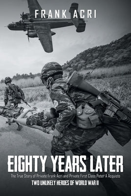 Eighty Years Later: The True Story of Private Frank Acri and Private First Class Peter A Acquisto-- Two Unlikely Heroes of World War II by Acri, Frank
