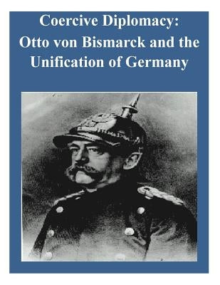 Coercive Diplomacy: Otto von Bismarck and the Unification of Germany by U. S. Army War College