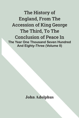 The History Of England, From The Accession Of King George The Third, To The Conclusion Of Peace In The Year One Thousand Seven Hundred And Eighty-Thre by Adolphus, John