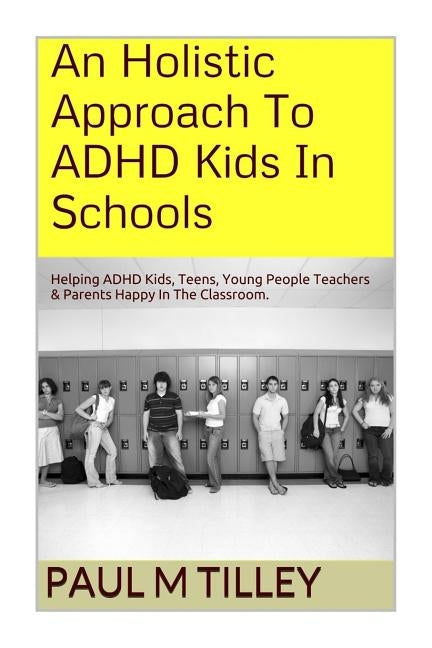 An Holistic Approach To ADHD Kids In Schools: Helping ADHD Kids, Teens, Young People Teachers & Parents Happy In The Classroom. by Tilley M. a., Paul M.