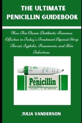 The Ultimate Penicillin Guidebook: How This Classic Antibiotic Remains Effective in Today's Treatments Against Strep Throat, Syphilis, Pneumonia, and by Vanderson, Julia