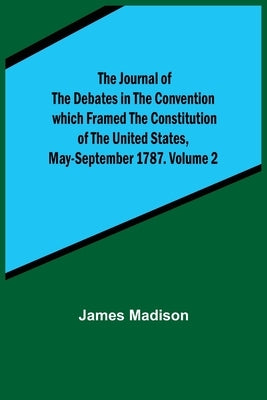 The Journal of the Debates in the Convention which Framed the Constitution of the United States, May-September 1787. Volume 2 by Madison, James