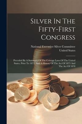 Silver In The Fifty-first Congress: Preceded By A Summary Of The Coinage Laws Of The United States, Prior To 1873, And A History Of The Act Of 1873 An by National Executive Silver Committee