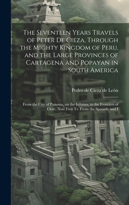 The Seventeen Years Travels of Peter de Cieza, Through the Mighty Kingdom of Peru, and the Large Provinces of Cartagena and Popayan in South America: by Cieza de León, Pedro de