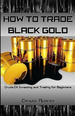 How to Trade Black Gold: Crude Oil Investing and Trading for Beginners by Ricardo, Christo