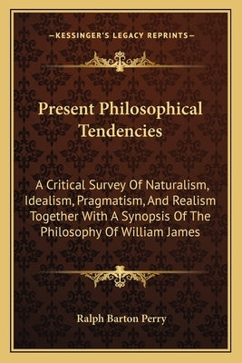 Present Philosophical Tendencies: A Critical Survey Of Naturalism, Idealism, Pragmatism, And Realism Together With A Synopsis Of The Philosophy Of Wil by Perry, Ralph Barton
