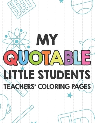My Quotable Little Students Teachers' Coloring Pages: Funny Teacher Appreciation Coloring Book With Relatable Quotes From Students, Relaxing Coloring by Garcia, Laurie