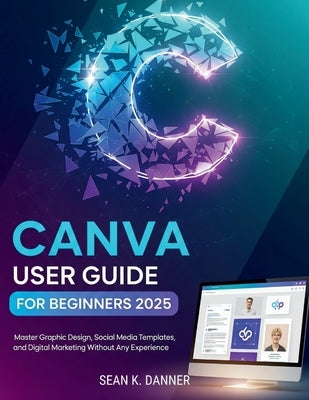 Canva User Guide for Beginners 2025: Master Graphic Design, Social Media Templates, and Digital Marketing Without Any Experience by Danner, Sean K.