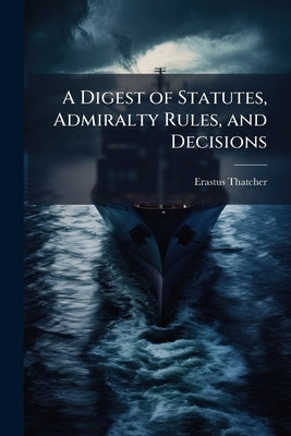 A Digest of Statutes, Admiralty Rules, and Decisions: Upon the Jurisdiction, Pleadings, and Practice of the District Courts of the United States [1790 by Thatcher, Erastus