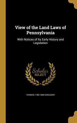 View of the Land Laws of Pennsylvania: With Notices of Its Early History and Legislation by Sarjeant, Thomas 1782-1860