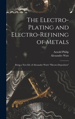 The Electro-Plating and Electro-Refining of Metals: Being a New Ed. of Alexander Watt's Electro-Deposition by Watt, Alexander