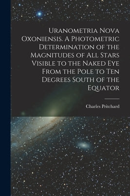Uranometria Nova Oxoniensis. A Photometric Determination of the Magnitudes of all Stars Visible to the Naked eye From the Pole to ten Degrees South of by Pritchard, Charles