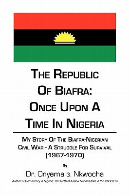 The Republic of Biafra: Once Upon a Time in Nigeria My Story of the Biafra-Nigerian Civil War - A Struggle for Survival (1967-1970 by Nkwocha, Onyema G.