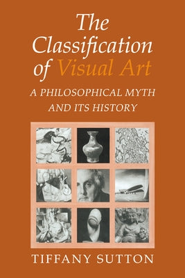 The Classification of Visual Art: A Philosophical Myth and Its History by Sutton, Tiffany