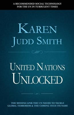 United Nations Unlocked: The Missing Link the UN Needs to Tackle Global Terrorism and the Coming Tech Tsunami by Judd Smith, Karen