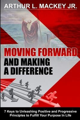 Moving Forward and Making a Difference: 7 Keys to Unleashing Positive and Progressive Principles to Fulfill Your Purpose in Life by Mackey, Arthur L., Jr.