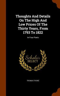 Thoughts And Details On The High And Low Prices Of The Thirty Years, From 1793 To 1822: In Four Parts by Tooke, Thomas