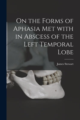 On the Forms of Aphasia Met With in Abscess of the Left Temporal Lobe [microform] by Stewart, James 1847-1906