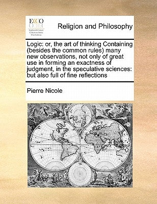 Logic: Or, the Art of Thinking Containing (Besides the Common Rules) Many New Observations, Not Only of Great Use in Forming by Nicole, Pierre