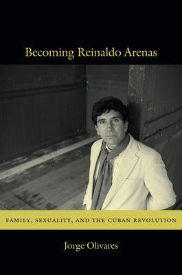 Becoming Reinaldo Arenas: Family, Sexuality, and The Cuban Revolution by Olivares, Jorge