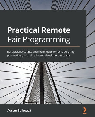 Practical Remote Pair Programming: Best practices, tips, and techniques for collaborating productively with distributed development teams by Bolboacă, Adrian