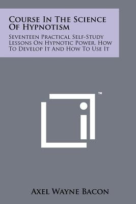 Course In The Science Of Hypnotism: Seventeen Practical Self-Study Lessons On Hypnotic Power, How To Develop It And How To Use It by Bacon, Axel Wayne