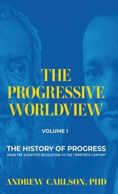 The Progressive Worldview, Volume 1: The History of Progress from the Scientific Revolution to the Twentieth Century by Carlson, Andrew