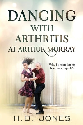 Dancing with Arthritis at Arthur Murray: Why I began dance lessons at age 86 by Jones, H. B.