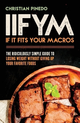Iifym: If It Fits Your Macros: The Ridiculously Simple Guide To Losing Weight Without Giving Up Your Favorite Foods by Pinedo, C. F.