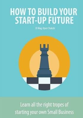 How to Build Your Start-Up Future: Learn all the right tropes of starting your own Small Business by Chokshi, Upen