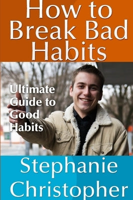 How to Break Bad Habits: Ultimate Guide to Good Habits by Christopher, Stephanie
