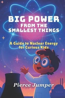 Big Power From The Smallest Things: A Guide to Nuclear Energy for Curious Kids by Jumper, Pierce