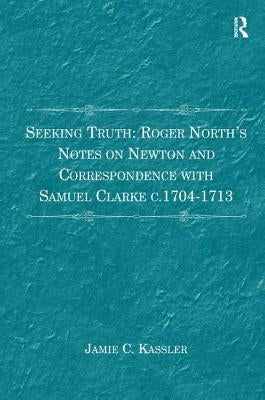 Seeking Truth: Roger North's Notes on Newton and Correspondence with Samuel Clarke c.1704-1713 by Kassler, Jamie C.