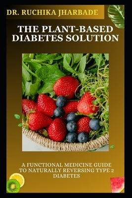 The Plant-Based Diabetes Solution: A Functional Medicine Guide to Naturally Reversing Type 2 Diabetes: Proven Strategies to Balance Blood Sugar, Resto by Jharbade, Ruchika