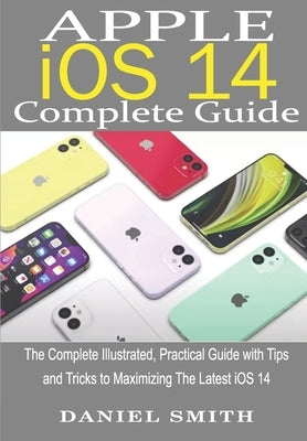 Apple iOS 14 Complete Guide: The Complete Illustrated, Practical Guide with Tips and Tricks to Maximizing the latest iOS 14 by Smith, Daniel