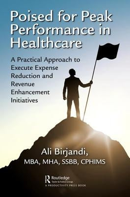 Poised for Peak Performance in Healthcare: A Practical Approach to Execute Expense Reduction and Revenue Enhancement Initiatives by Birjandi, Ali