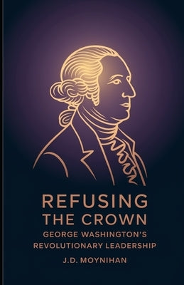 Refusing The Crown: George Washington's Revolutionary Leadership by Moynihan, J. D.