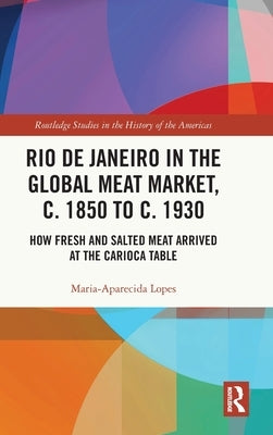 Rio de Janeiro in the Global Meat Market, C. 1850 to C. 1930: How Fresh and Salted Meat Arrived at the Carioca Table by Lopes, Maria-Aparecida